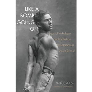 Like a Bomb Going Off: Leonid Yakobson and Ballet as Resistance in Soviet Russia, by by Janice Ross,