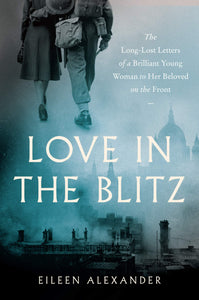 Love in the Blitz: The Long-Lost Letters of a Brilliant Young Woman to Her Beloved on the Front, by Eileen Alexander