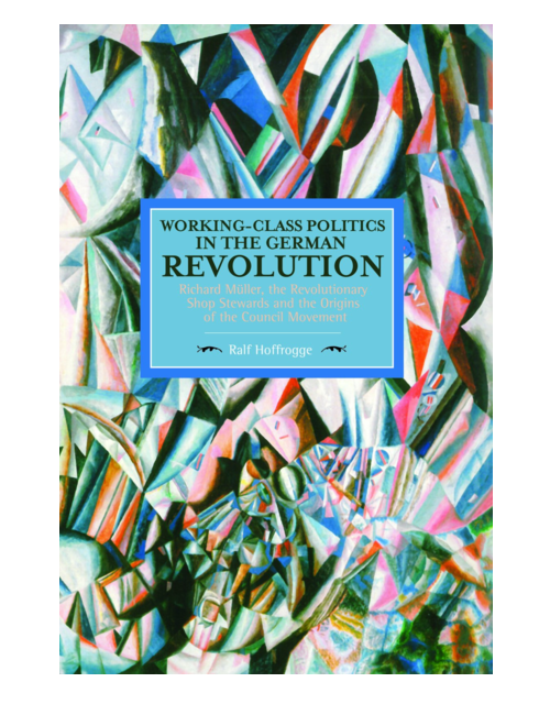 Working-Class Politics in the German Revolution: Richard Muller, the Revolutionary Shop Stewards and the of the Council Movement, by Ralf Hoffrogge